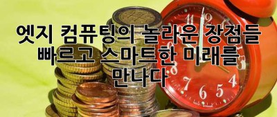 엣지 컴퓨팅의 놀라운 장점들:  빠르고 스마트한 미래를 만나다!